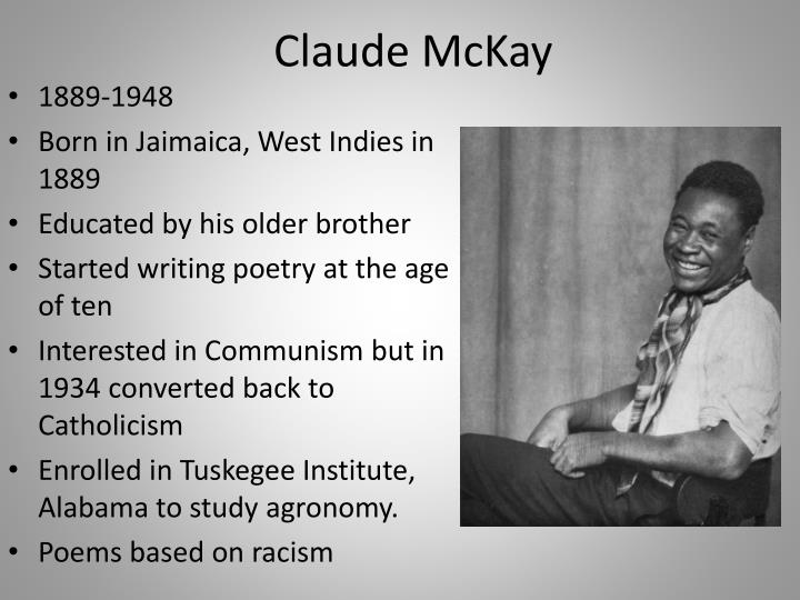 a biography of claude mckay a writer Claude mckay can be found in the numerous biographies and biographical sketches written about his life and work bibliography logan, rayford w and winston, michael b, ed dictionary of american negro biography new york: norton 1982 new york dictionary of literary biography 1987 sv “claude mckay,” by ali, mali schavi. a biography of claude mckay a writer Claude mckay can be found in the numerous biographies and biographical sketches written about his life and work bibliography logan, rayford w and winston, michael b, ed dictionary of american negro biography new york: norton 1982 new york dictionary of literary biography 1987 sv “claude mckay,” by ali, mali schavi.