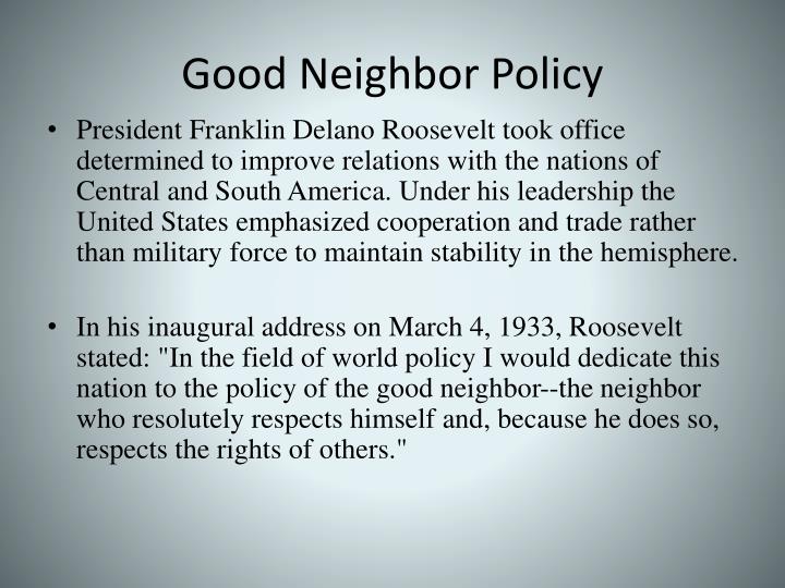 good neighbor policy Good neighbor policy, 1933 president franklin delano roosevelt took office determined to improve relations with the nations of central and south america. good neighbor policy Good neighbor policy, 1933 president franklin delano roosevelt took office determined to improve relations with the nations of central and south america.