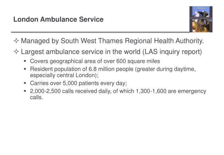 the london ambulance service computer aided despatch 12 the london ambulance service computer-aided despatch system the london ambulance service computer aided despatch (las-cad) system is a well known software failure and has been used by the research community as a standard. the london ambulance service computer aided despatch 12 the london ambulance service computer-aided despatch system the london ambulance service computer aided despatch (las-cad) system is a well known software failure and has been used by the research community as a standard.