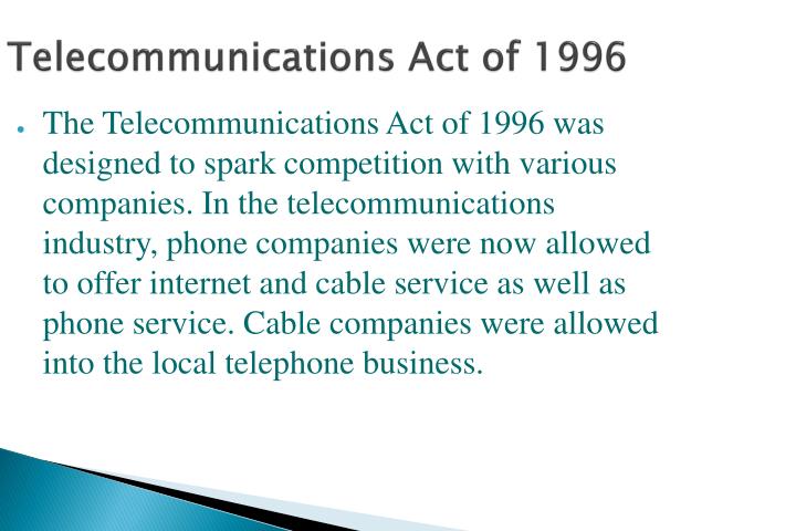 an introduction to the telecommunications act of 1996 I introduction prior to 1996 the telecommunications industry hailed congressional enactment of the telecommunication act of 1996 ('96 act) 1 the communications act of 1934, 2 which the '96 act amended n the telecommunications act of 1996. an introduction to the telecommunications act of 1996 I introduction prior to 1996 the telecommunications industry hailed congressional enactment of the telecommunication act of 1996 ('96 act) 1 the communications act of 1934, 2 which the '96 act amended n the telecommunications act of 1996.