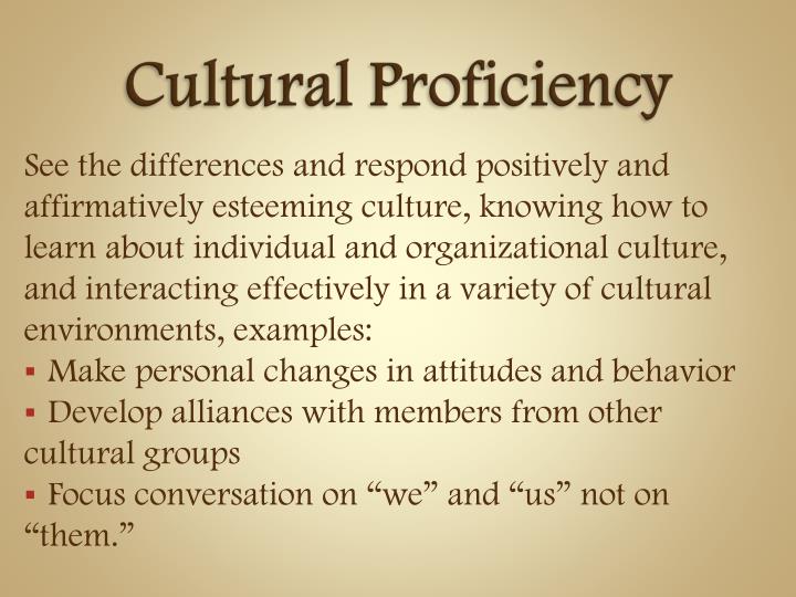 culturally proficient leadership The tools of cultural proficiency the essential elements -- standards for planning and evaluati ng • assess culture: identify the cultural groups present in the system • value diversity: develop an appreciation for the differences among and between groups. culturally proficient leadership The tools of cultural proficiency the essential elements -- standards for planning and evaluati ng • assess culture: identify the cultural groups present in the system • value diversity: develop an appreciation for the differences among and between groups.
