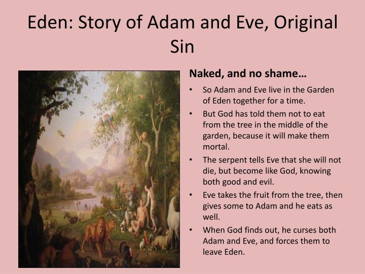 some characteristics adam eve and god If adam and eve had been faithful to god, they would have passed without disease and without bodily death from their earthly paradise to heaven, god's home, where they would see him face to face all the children of adam, the entire human race, would have been born as adam had been created, in a state of friendship with god, and with all his gifts. some characteristics adam eve and god If adam and eve had been faithful to god, they would have passed without disease and without bodily death from their earthly paradise to heaven, god's home, where they would see him face to face all the children of adam, the entire human race, would have been born as adam had been created, in a state of friendship with god, and with all his gifts.