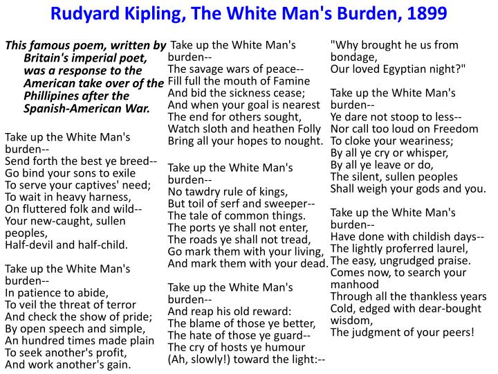 white man’s burden rudyard kipling Poetry analysis—“the white man’s burden” by eliza fabillar, american social history project this activity asks students to consider british novelist and poet rudyard kipling’s 1899 poem “the white man’s burden”—which urged the u s to take up the “burden” of empire, as had britain and other european nations—and several satirical and critical responses to it. white man’s burden rudyard kipling Poetry analysis—“the white man’s burden” by eliza fabillar, american social history project this activity asks students to consider british novelist and poet rudyard kipling’s 1899 poem “the white man’s burden”—which urged the u s to take up the “burden” of empire, as had britain and other european nations—and several satirical and critical responses to it.