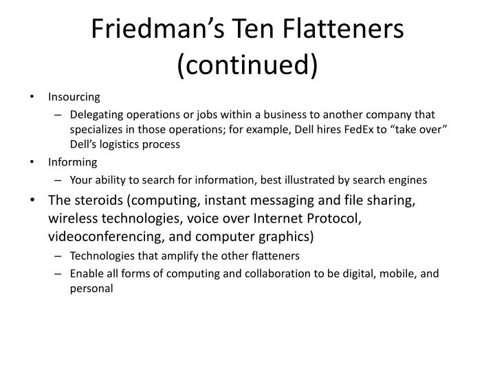friedmans 10 flatteners 10 flatteners of the world on july 24, 2007, thomas l friedman published a further updated and expanded edition of his book “the world is flat“ in my next blog, i would like to discuss how “the flat world” affects education system, teachers and students. friedmans 10 flatteners 10 flatteners of the world on july 24, 2007, thomas l friedman published a further updated and expanded edition of his book “the world is flat“ in my next blog, i would like to discuss how “the flat world” affects education system, teachers and students.