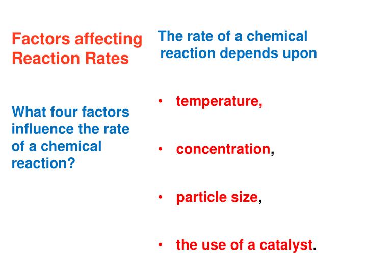 factors affecting reactions chemistry Chemical kinetics is the study of the rates of chemical reactions you may know if a reaction is capable of happening, and you may know how far the reaction will proceed, but you don't know fast it will happen consider two reactions: the rusting of an iron nail and the combustion of propane both. factors affecting reactions chemistry Chemical kinetics is the study of the rates of chemical reactions you may know if a reaction is capable of happening, and you may know how far the reaction will proceed, but you don't know fast it will happen consider two reactions: the rusting of an iron nail and the combustion of propane both.