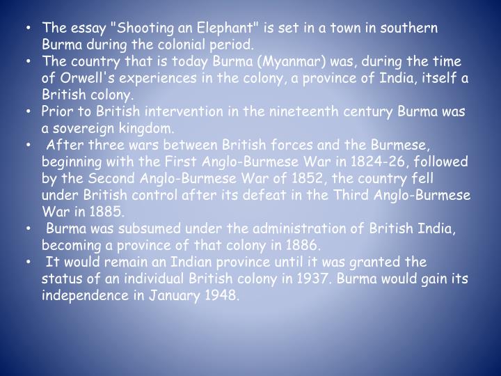 orwell burma essay The essay describes the experience of the english narrator, possibly orwell himself, called upon to shoot an aggressive elephant while working as a police officer in burma because the locals expect him to do the job, he does so against his better judgment, his anguish increased by the elephant's slow and painful death. orwell burma essay The essay describes the experience of the english narrator, possibly orwell himself, called upon to shoot an aggressive elephant while working as a police officer in burma because the locals expect him to do the job, he does so against his better judgment, his anguish increased by the elephant's slow and painful death.