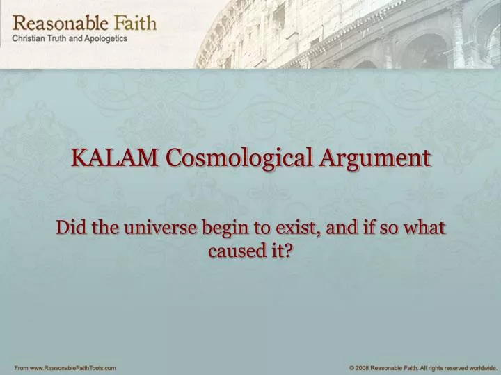 an overview of the article the kalam cosmological argument Like all cosmological arguments, the kalam cosmological argument is an argument from the existence of the world or universe to the existence of god. an overview of the article the kalam cosmological argument Like all cosmological arguments, the kalam cosmological argument is an argument from the existence of the world or universe to the existence of god.