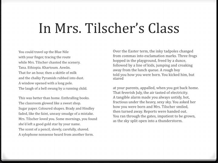 in mrs tilschers class Poems ‘in mrs tilscher’s class’ and ‘impressions of a new boy’ both portray the school life of two children in ‘in mrs tilscher’s class’ the speaker voices her opinion, which appears to be a positive and happy reflection of the speaker’s time throughout school. in mrs tilschers class Poems ‘in mrs tilscher’s class’ and ‘impressions of a new boy’ both portray the school life of two children in ‘in mrs tilscher’s class’ the speaker voices her opinion, which appears to be a positive and happy reflection of the speaker’s time throughout school.