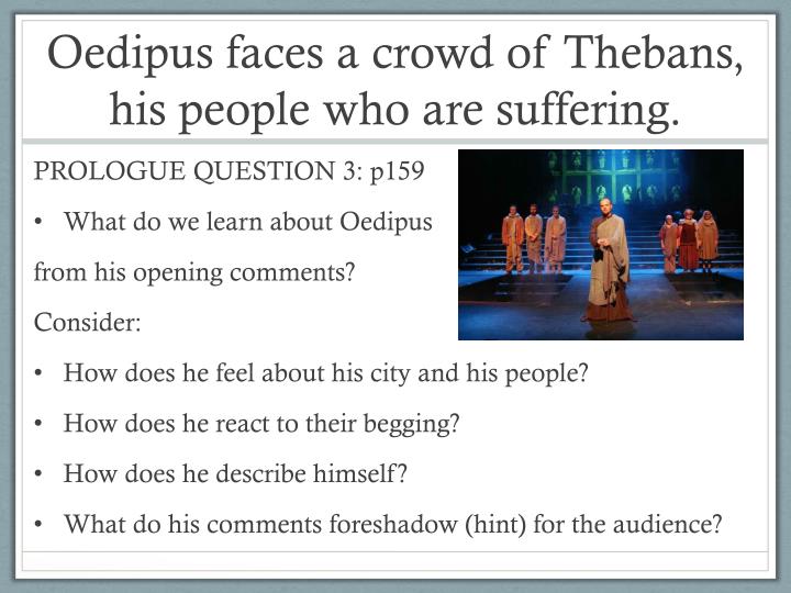 the many faces of oedipus As the men continue to argue, tiresias prophesies that oedipus will know who his parents are by the end of the day, and that this knowledge will destroy him he leaves with a riddle: the killer of laius is a native theban whom many think is a foreigner he will soon be blind he is both brother and father to his children he killed his own father. the many faces of oedipus As the men continue to argue, tiresias prophesies that oedipus will know who his parents are by the end of the day, and that this knowledge will destroy him he leaves with a riddle: the killer of laius is a native theban whom many think is a foreigner he will soon be blind he is both brother and father to his children he killed his own father.