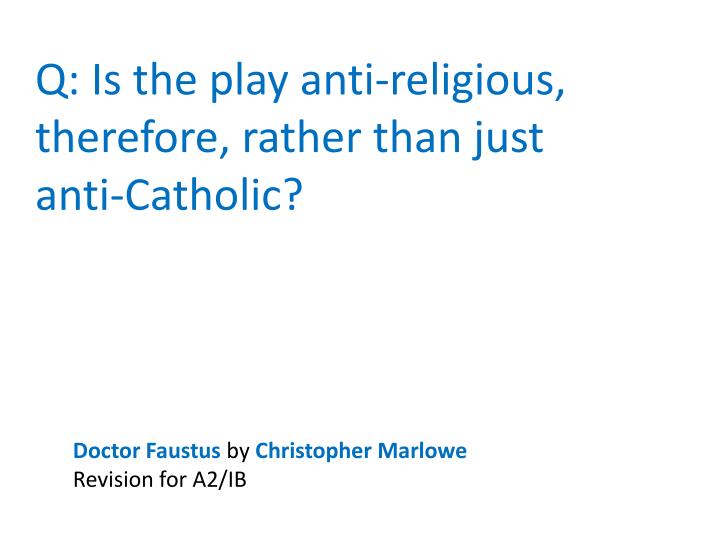 anti catholic aspects in christopher marlowes play dr faustus Christopher marlowe’s the jew of malta has often been considered as an anti-semitic play however, the text of the prologue narrated by machevill, is as unambiguous a declaration of religious scepticism as we can find anywhere, and i would say that, almost by definition, someone who considers religion (in general) to be a childish toy cannot. anti catholic aspects in christopher marlowes play dr faustus Christopher marlowe’s the jew of malta has often been considered as an anti-semitic play however, the text of the prologue narrated by machevill, is as unambiguous a declaration of religious scepticism as we can find anywhere, and i would say that, almost by definition, someone who considers religion (in general) to be a childish toy cannot.