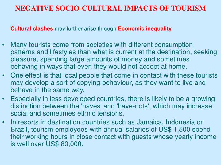 socio culture impact of tourism on Socio-cultural impacts result from the interaction between hosts and tourists social impacts - changes in the day to day quality of hosts lives cultural impacts changes in traditional ideas, values, norms and identities of host community. socio culture impact of tourism on Socio-cultural impacts result from the interaction between hosts and tourists social impacts - changes in the day to day quality of hosts lives cultural impacts changes in traditional ideas, values, norms and identities of host community.
