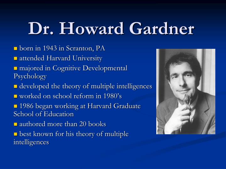 howard gardner outline The theory of multiple intelligences was developed in 1983 by dr howard gardner, professor of education at harvard university it suggests that the traditional notion of intelligence, based on iq testing, is far too limited. howard gardner outline The theory of multiple intelligences was developed in 1983 by dr howard gardner, professor of education at harvard university it suggests that the traditional notion of intelligence, based on iq testing, is far too limited.