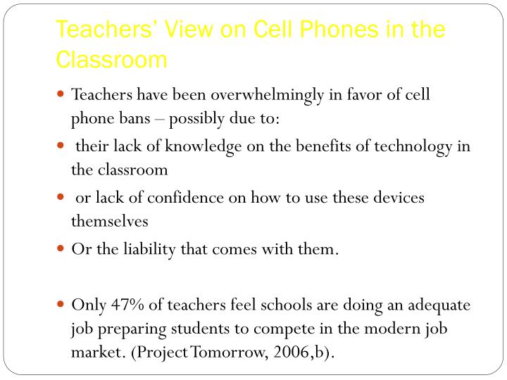 an argument in favor of teachers having cell phones in classrooms Cell phones have unquestionably become fixtures in everyday life for most adults in fact, pearson education found that 82% of high school students use mobile devices regularly cell phones will not only be a part of their everyday lives now and in the future, but will also be important in many careers. an argument in favor of teachers having cell phones in classrooms Cell phones have unquestionably become fixtures in everyday life for most adults in fact, pearson education found that 82% of high school students use mobile devices regularly cell phones will not only be a part of their everyday lives now and in the future, but will also be important in many careers.