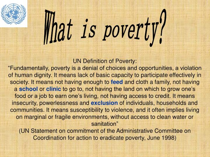 a definition for poverty Extreme poverty rates have been cut by more than half since 1990 while this is a remarkable achievement, one in five people in developing regions still live on less than $190 a day, and there are millions more who make little more than this daily amount, plus many people risk slipping back into poverty. a definition for poverty Extreme poverty rates have been cut by more than half since 1990 while this is a remarkable achievement, one in five people in developing regions still live on less than $190 a day, and there are millions more who make little more than this daily amount, plus many people risk slipping back into poverty.