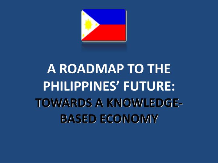 PPT - A ROADMAP TO THE PHILIPPINES’ FUTURE: TOWARDS A KNOWLEDGE-BASED ...